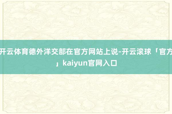 开云体育德外洋交部在官方网站上说-开云滚球「官方」kaiyun官网入口