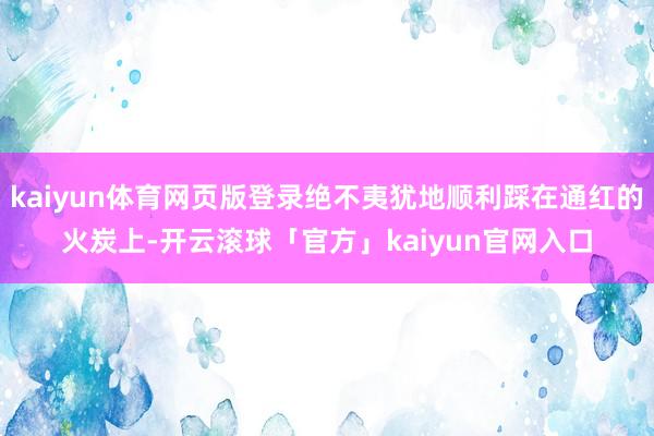 kaiyun体育网页版登录绝不夷犹地顺利踩在通红的火炭上-开云滚球「官方」kaiyun官网入口