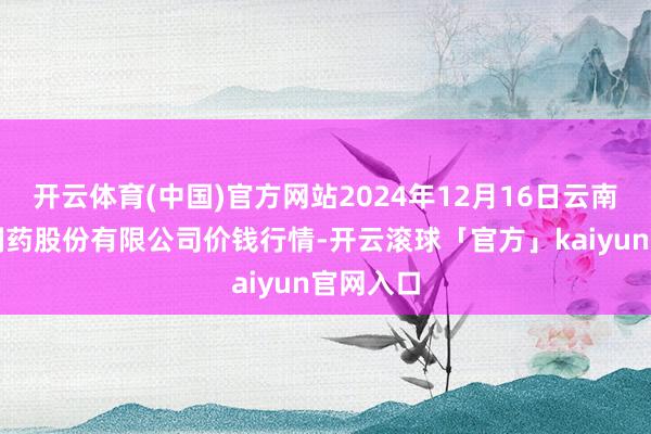 开云体育(中国)官方网站2024年12月16日云南特安呐制药股份有限公司价钱行情-开云滚球「官方」kaiyun官网入口