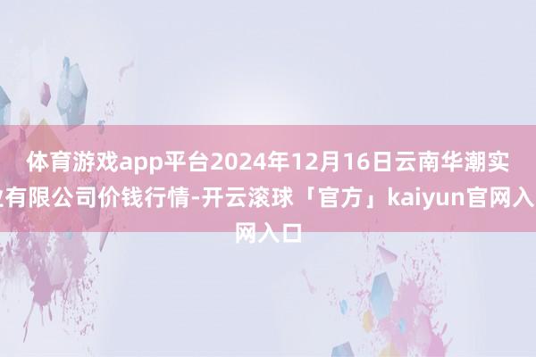 体育游戏app平台2024年12月16日云南华潮实业有限公司价钱行情-开云滚球「官方」kaiyun官网入口