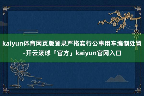 kaiyun体育网页版登录严格实行公事用车编制处置-开云滚球「官方」kaiyun官网入口