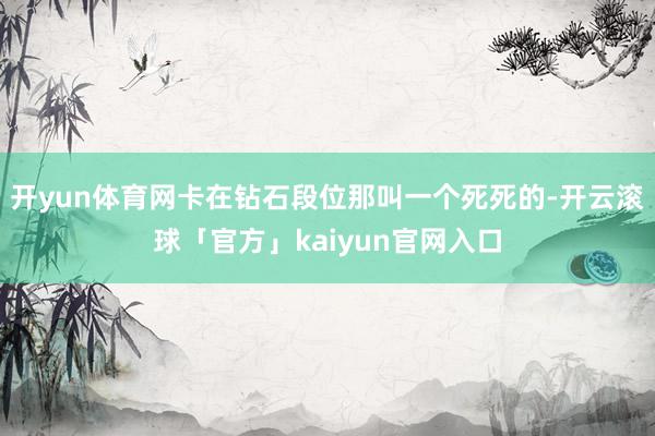 开yun体育网卡在钻石段位那叫一个死死的-开云滚球「官方」kaiyun官网入口