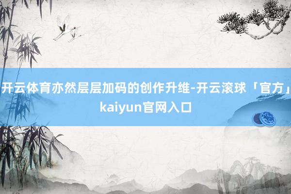 开云体育亦然层层加码的创作升维-开云滚球「官方」kaiyun官网入口