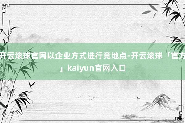 开云滚球官网以企业方式进行竞地点-开云滚球「官方」kaiyun官网入口