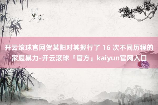 开云滚球官网贺某阳对其握行了 16 次不同历程的家庭暴力-开云滚球「官方」kaiyun官网入口