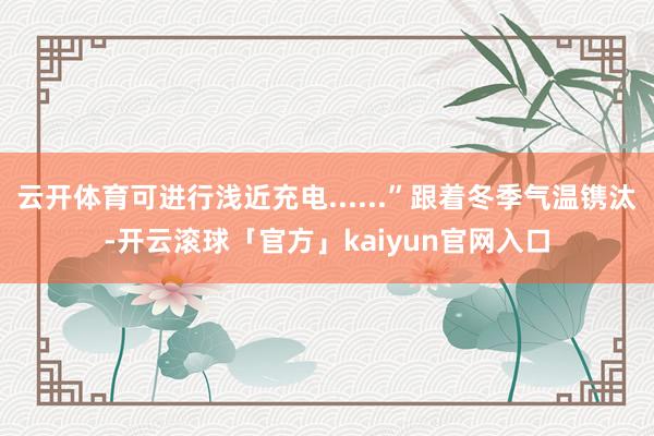 云开体育可进行浅近充电......”跟着冬季气温镌汰-开云滚球「官方」kaiyun官网入口