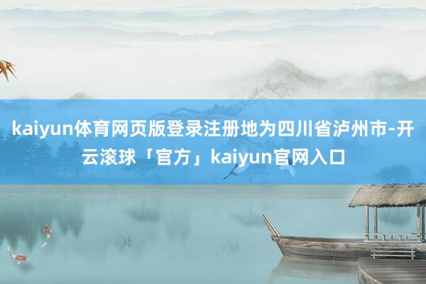 kaiyun体育网页版登录注册地为四川省泸州市-开云滚球「官方」kaiyun官网入口