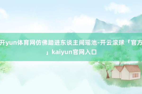 开yun体育网仿佛踏进东谈主间瑶池-开云滚球「官方」kaiyun官网入口