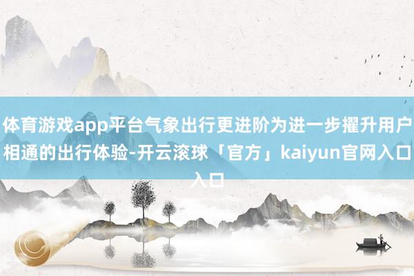 体育游戏app平台气象出行更进阶为进一步擢升用户相通的出行体验-开云滚球「官方」kaiyun官网入口