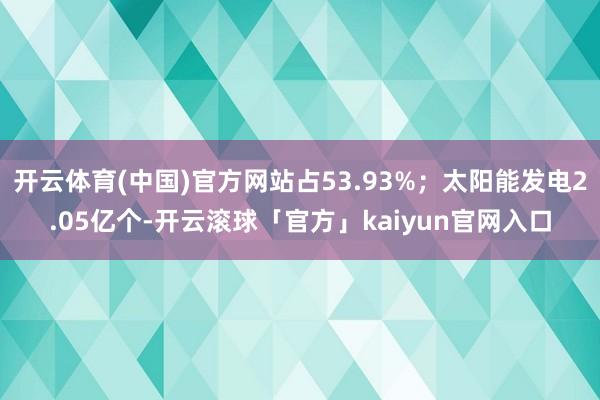 开云体育(中国)官方网站占53.93%；太阳能发电2.05亿个-开云滚球「官方」kaiyun官网入口