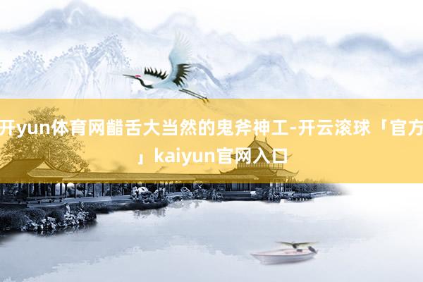 开yun体育网齰舌大当然的鬼斧神工-开云滚球「官方」kaiyun官网入口
