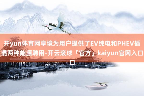 开yun体育网享境为用户提供了EV纯电和PHEV插混两种能源聘用-开云滚球「官方」kaiyun官网入口