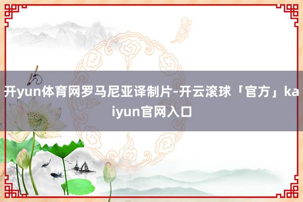 开yun体育网罗马尼亚译制片-开云滚球「官方」kaiyun官网入口