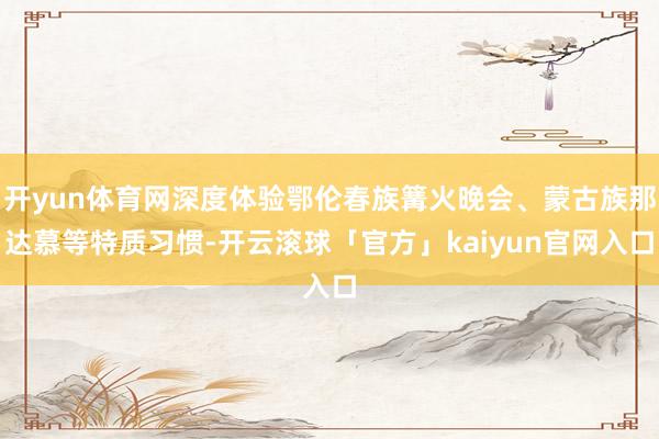 开yun体育网深度体验鄂伦春族篝火晚会、蒙古族那达慕等特质习惯-开云滚球「官方」kaiyun官网入口