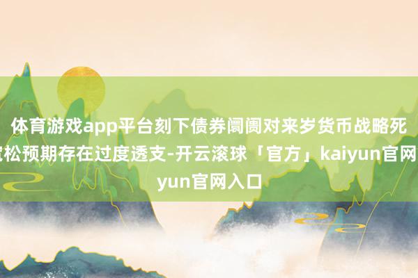 体育游戏app平台刻下债券阛阓对来岁货币战略死心宽松预期存在过度透支-开云滚球「官方」kaiyun官网入口