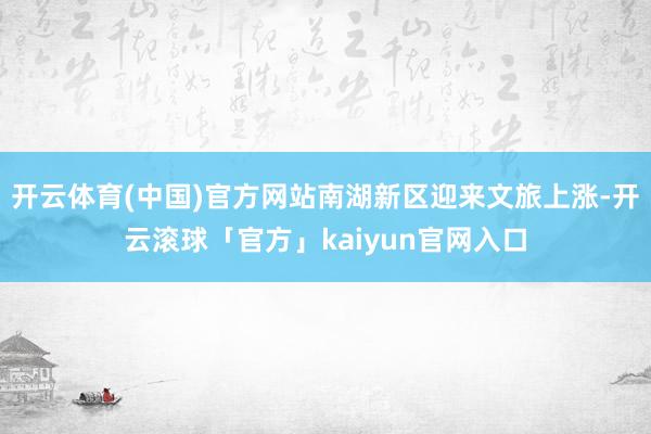 开云体育(中国)官方网站南湖新区迎来文旅上涨-开云滚球「官方」kaiyun官网入口