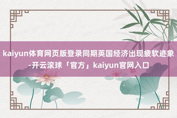 kaiyun体育网页版登录同期英国经济出现疲软迹象-开云滚球「官方」kaiyun官网入口