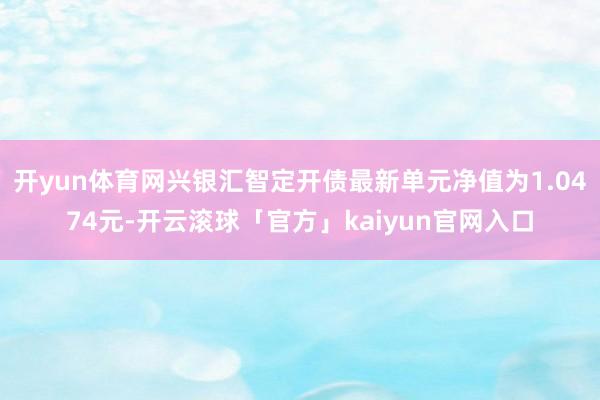 开yun体育网兴银汇智定开债最新单元净值为1.0474元-开云滚球「官方」kaiyun官网入口