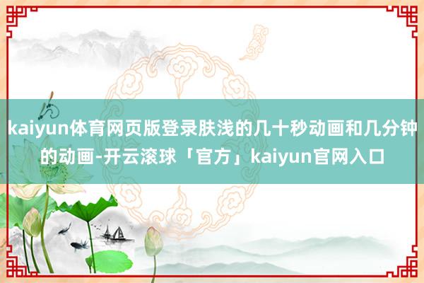 kaiyun体育网页版登录肤浅的几十秒动画和几分钟的动画-开云滚球「官方」kaiyun官网入口