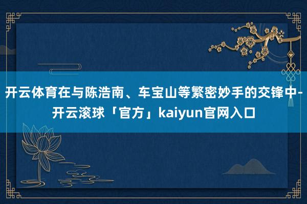 开云体育在与陈浩南、车宝山等繁密妙手的交锋中-开云滚球「官方」kaiyun官网入口