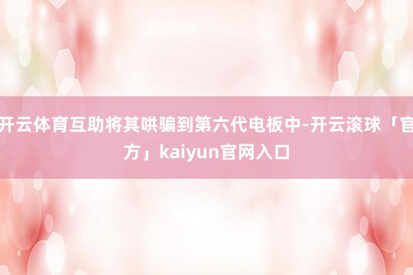 开云体育互助将其哄骗到第六代电板中-开云滚球「官方」kaiyun官网入口