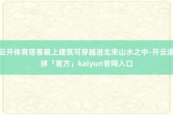 云开体育搭客戴上建筑可穿越进北宋山水之中-开云滚球「官方」kaiyun官网入口