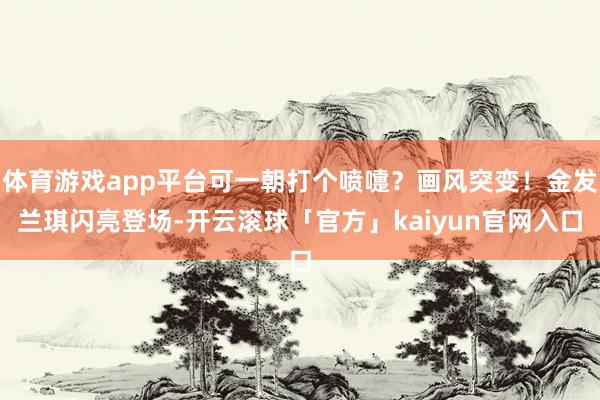 体育游戏app平台可一朝打个喷嚏？画风突变！金发兰琪闪亮登场-开云滚球「官方」kaiyun官网入口