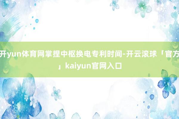 开yun体育网掌捏中枢换电专利时间-开云滚球「官方」kaiyun官网入口