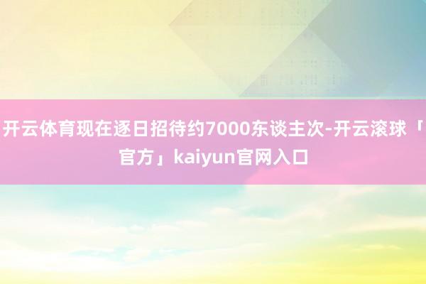 开云体育现在逐日招待约7000东谈主次-开云滚球「官方」kaiyun官网入口