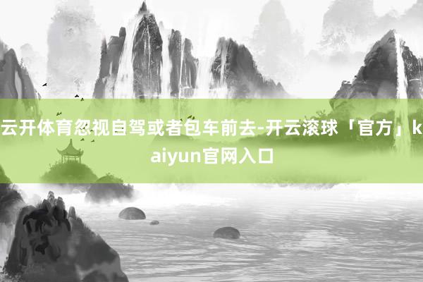 云开体育忽视自驾或者包车前去-开云滚球「官方」kaiyun官网入口