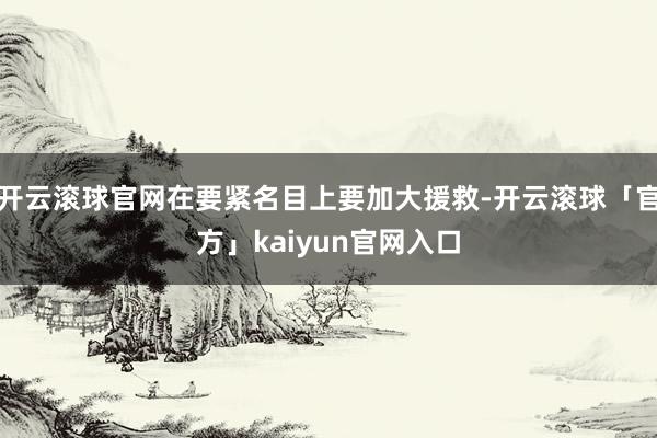 开云滚球官网在要紧名目上要加大援救-开云滚球「官方」kaiyun官网入口