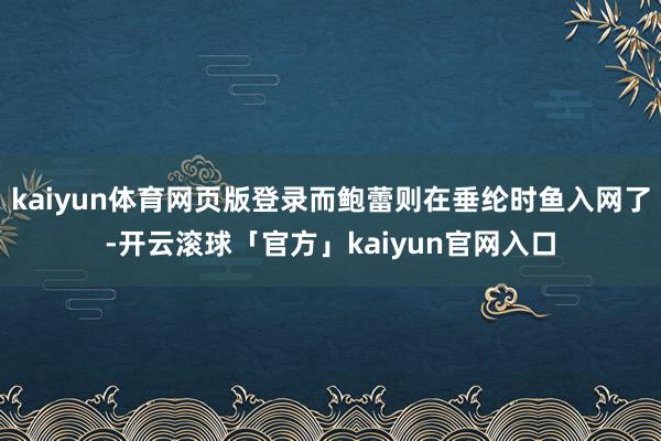 kaiyun体育网页版登录而鲍蕾则在垂纶时鱼入网了-开云滚球「官方」kaiyun官网入口