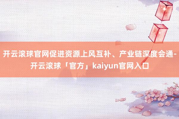 开云滚球官网促进资源上风互补、产业链深度会通-开云滚球「官方」kaiyun官网入口