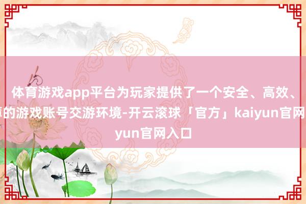 体育游戏app平台为玩家提供了一个安全、高效、浅薄的游戏账号交游环境-开云滚球「官方」kaiyun官网入口