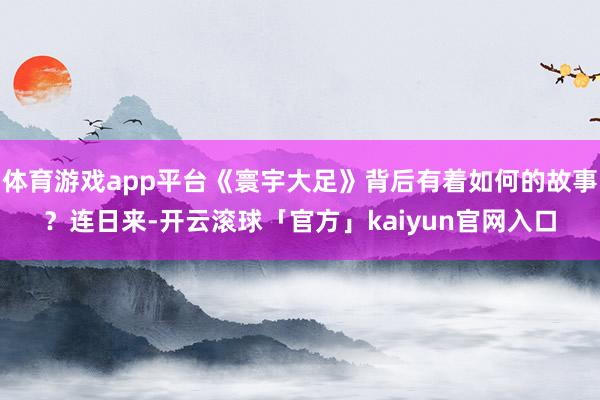 体育游戏app平台《寰宇大足》背后有着如何的故事？连日来-开云滚球「官方」kaiyun官网入口