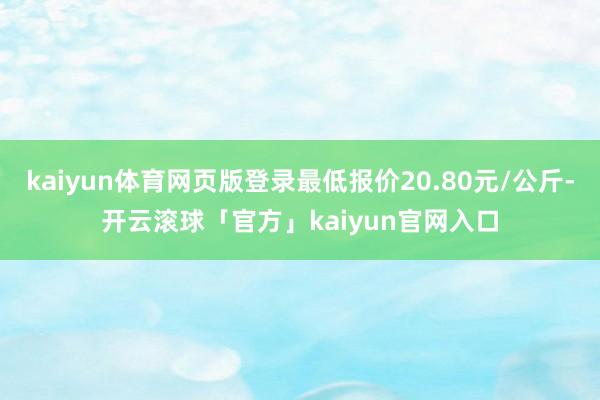 kaiyun体育网页版登录最低报价20.80元/公斤-开云滚球「官方」kaiyun官网入口